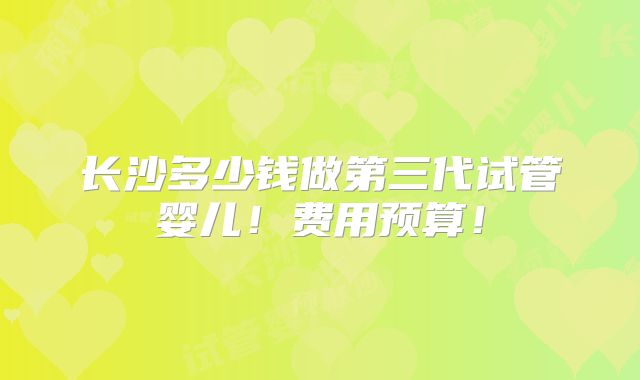 长沙多少钱做第三代试管婴儿!费用预算!