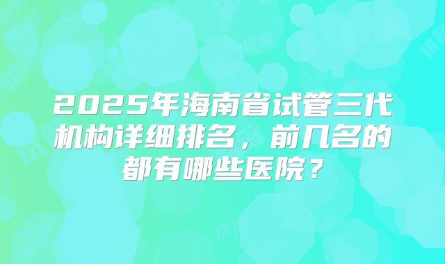 2025年海南省试管三代机构详细排名,前几名的都有哪些医院?