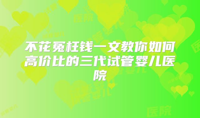 不花冤枉钱一文教你如何高价比的三代试管婴儿医院