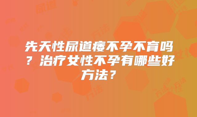 先天性尿道痿不孕不育吗?治疗女性不孕有哪些好方法?