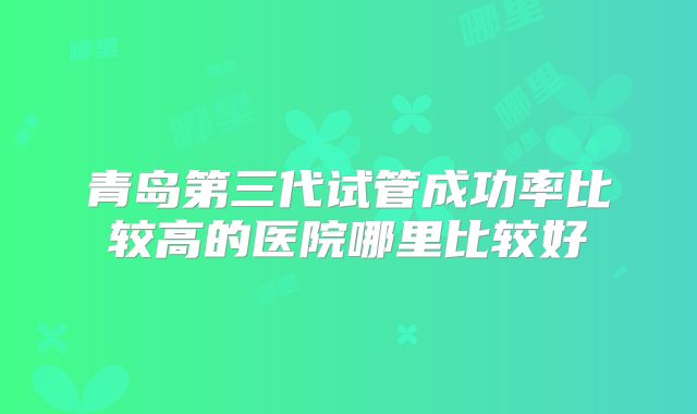 青岛第三代试管成功率比较高的医院哪里比较好