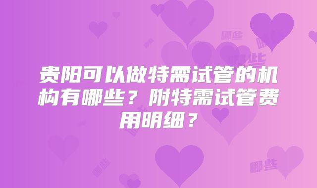 贵阳可以做特需试管的机构有哪些?附特需试管费用明细?