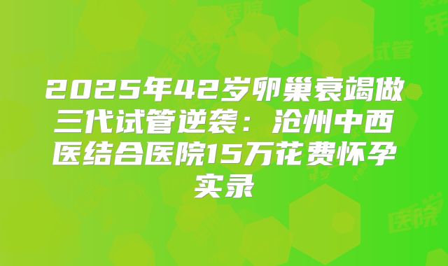 2025年42岁卵巢衰竭做三代试管逆袭:沧州中西医结合医院15万花费怀孕实录