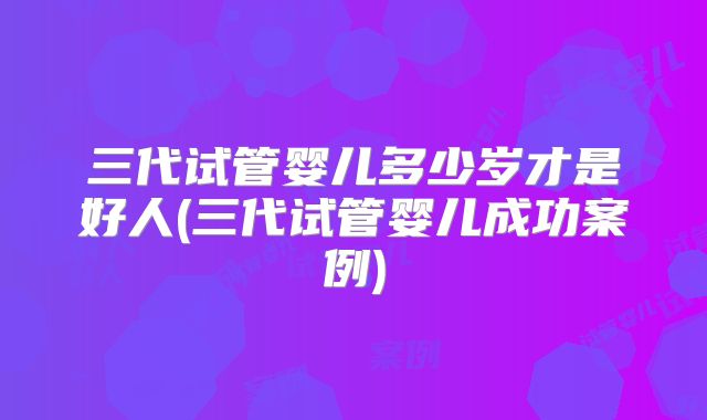 三代试管婴儿多少岁才是好人(三代试管婴儿成功案例)
