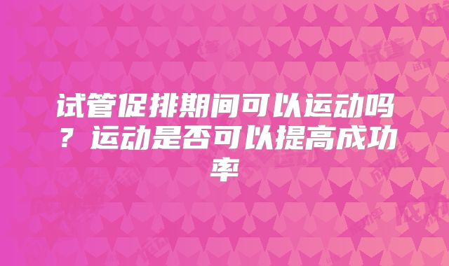 试管促排期间可以运动吗？运动是否可以提高成功率