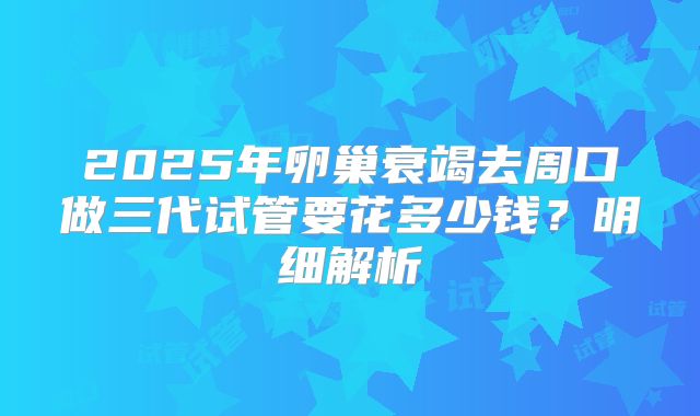 2025年卵巢衰竭去周口做三代试管要花多少钱?明细解析