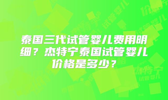 泰国三代试管婴儿费用明细?杰特宁泰国试管婴儿价格是多少?