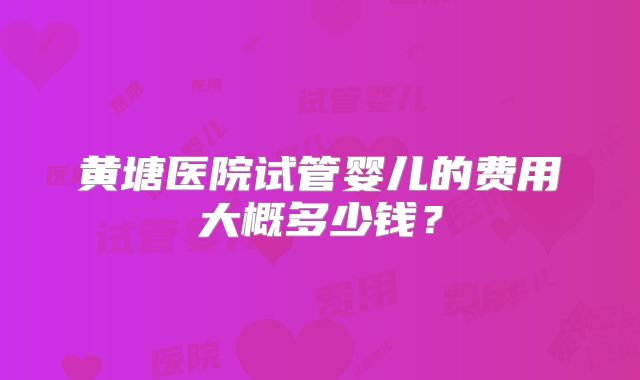 黄塘医院试管婴儿的费用大概多少钱?