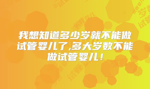 我想知道多少岁就不能做试管婴儿了,多大岁数不能做试管婴儿!