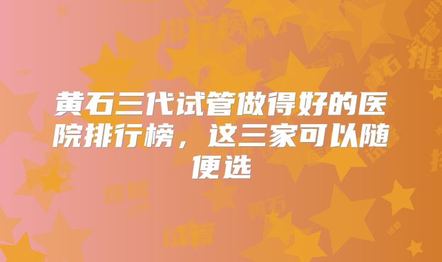 黄石三代试管做得好的医院排行榜，这三家可以随便选