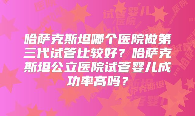 哈萨克斯坦哪个医院做第三代试管比较好?哈萨克斯坦公立医院试管婴儿成功率高吗?