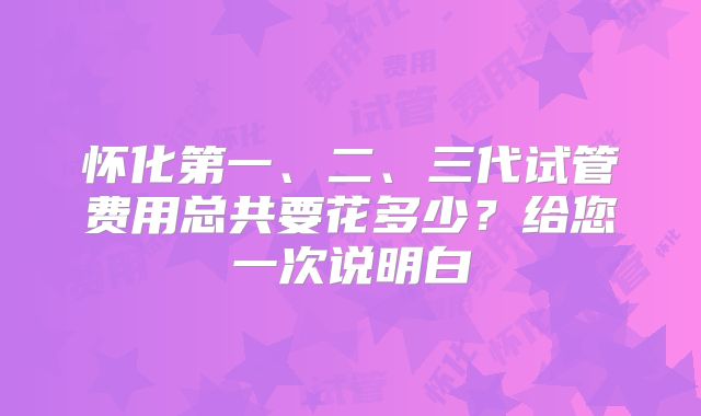 怀化第一、二、三代试管费用总共要花多少？给您一次说明白