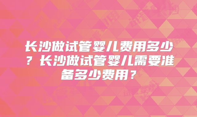 长沙做试管婴儿费用多少?长沙做试管婴儿需要准备多少费用?