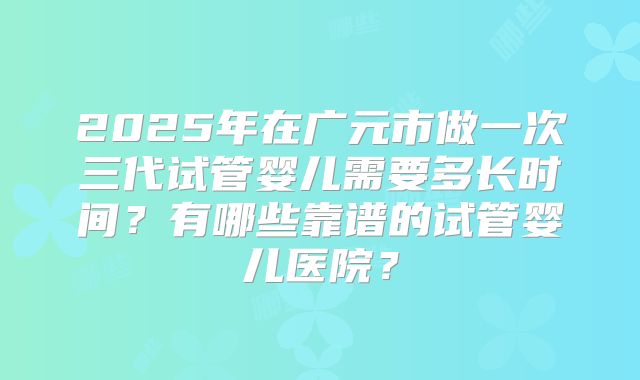 2025年在广元市做一次三代试管婴儿需要多长时间?有哪些靠谱的试管婴儿医院?