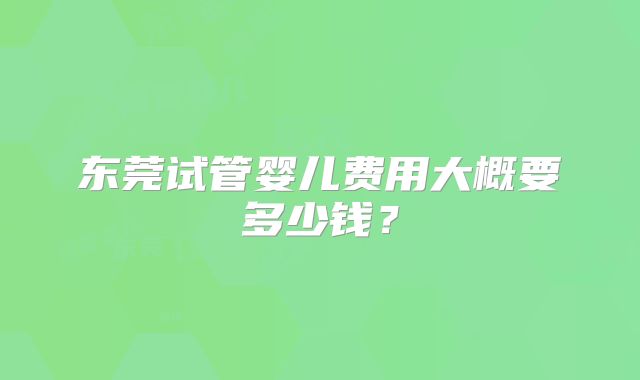 东莞试管婴儿费用大概要多少钱?