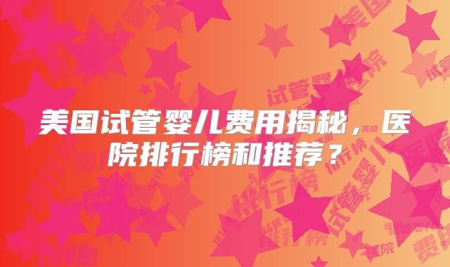 美国试管婴儿费用揭秘,医院排行榜和推荐?