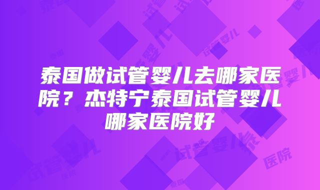 泰国做试管婴儿去哪家医院?杰特宁泰国试管婴儿哪家医院好