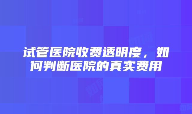 试管医院收费透明度,如何判断医院的真实费用