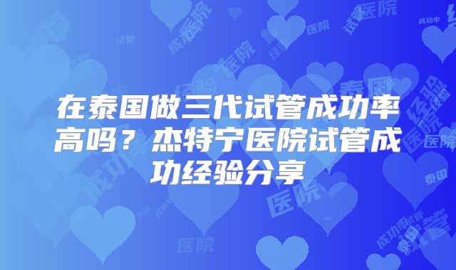 在泰国做三代试管成功率高吗?杰特宁医院试管成功经验分享