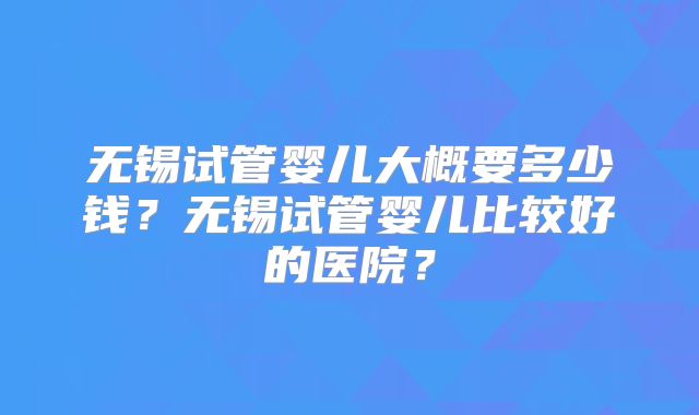 无锡试管婴儿大概要多少钱?无锡试管婴儿比较好的医院?