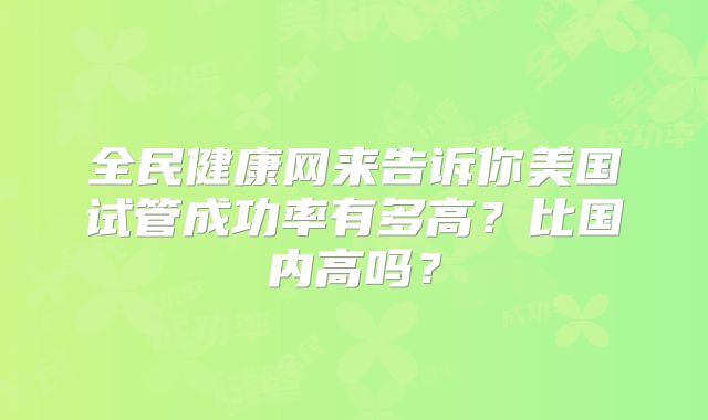 全民健康网来告诉你美国试管成功率有多高？比国内高吗？
