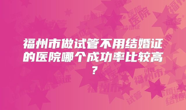 福州市做试管不用结婚证的医院哪个成功率比较高？