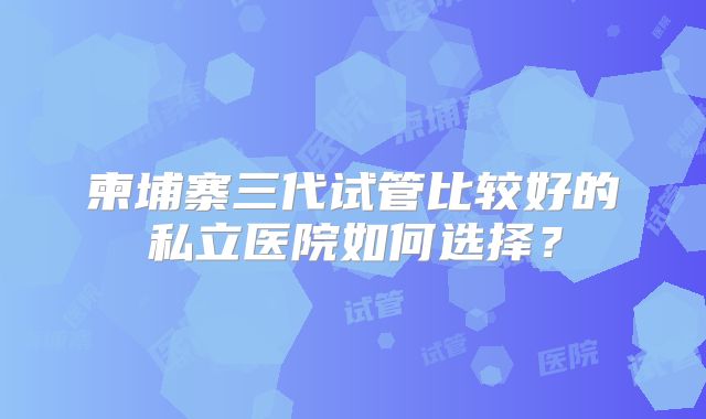 柬埔寨三代试管比较好的私立医院如何选择?