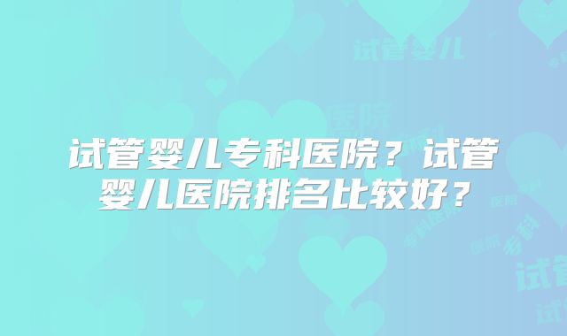 试管婴儿专科医院?试管婴儿医院排名比较好?