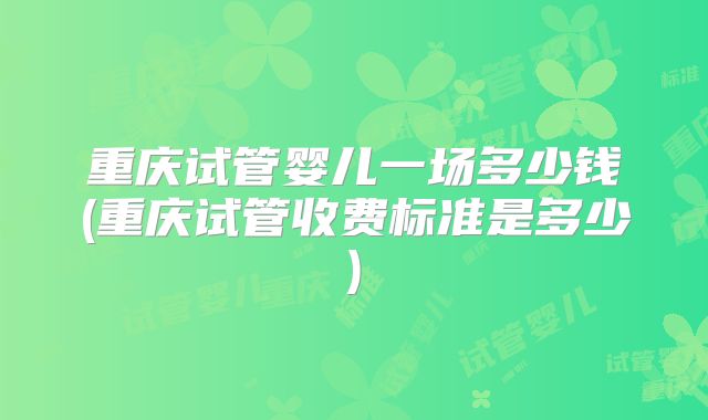 重庆试管婴儿一场多少钱(重庆试管收费标准是多少)