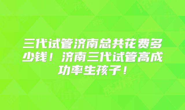 三代试管济南总共花费多少钱!济南三代试管高成功率生孩子!