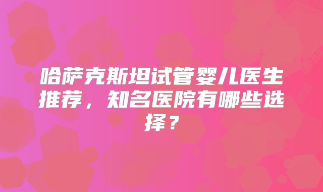 哈萨克斯坦试管婴儿医生推荐,知名医院有哪些选择?