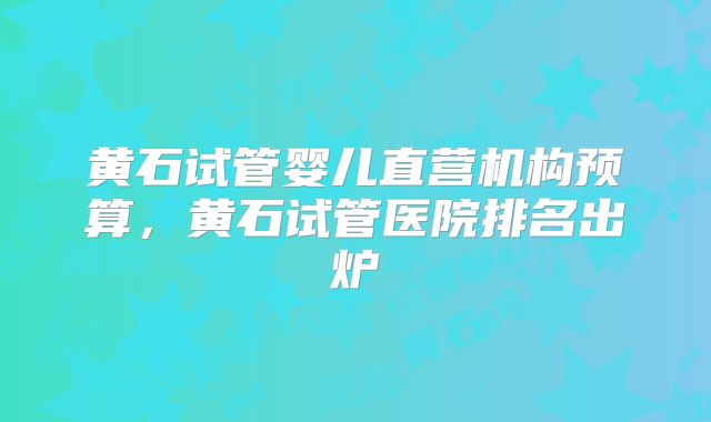 黄石试管婴儿直营机构预算,黄石试管医院排名出炉