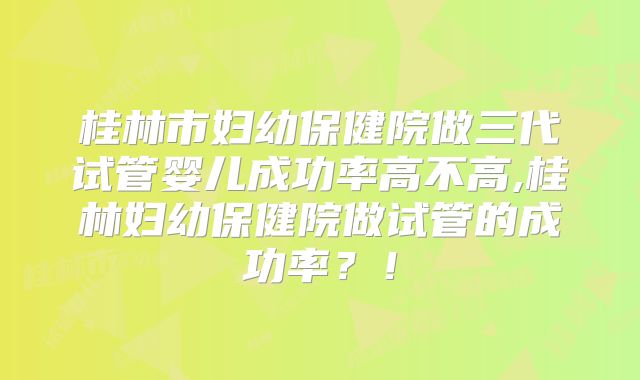 桂林市妇幼保健院做三代试管婴儿成功率高不高,桂林妇幼保健院做试管的成功率?!