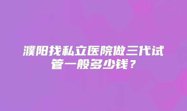 濮阳找私立医院做三代试管一般多少钱?