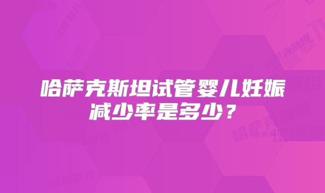 哈萨克斯坦试管婴儿妊娠减少率是多少？