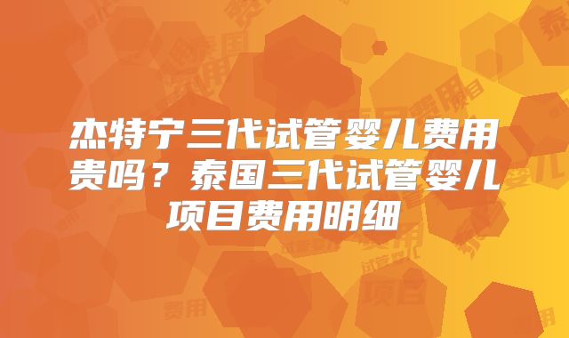 杰特宁三代试管婴儿费用贵吗？泰国三代试管婴儿项目费用明细