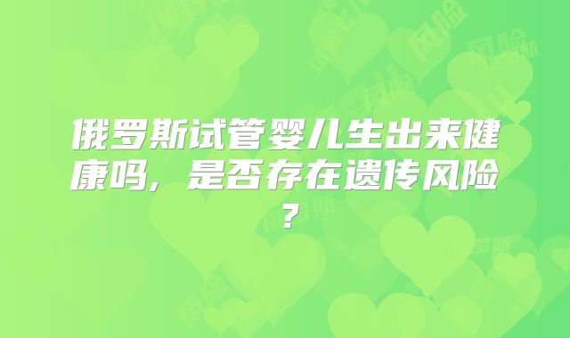 俄罗斯试管婴儿生出来健康吗, 是否存在遗传风险?