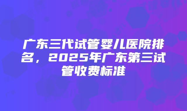 广东三代试管婴儿医院排名,2025年广东第三试管收费标准