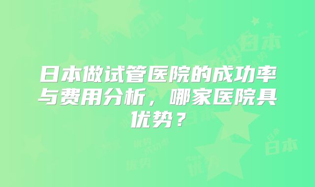 日本做试管医院的成功率与费用分析,哪家医院具优势?
