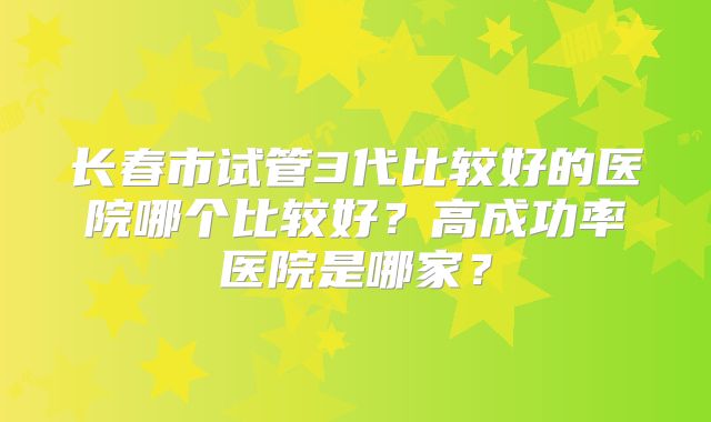 长春市试管3代比较好的医院哪个比较好?高成功率医院是哪家?