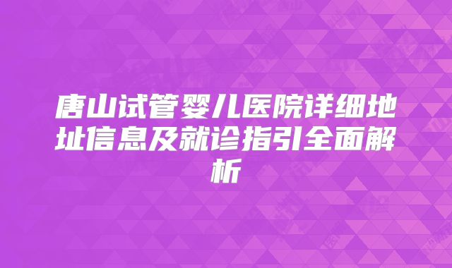 唐山试管婴儿医院详细地址信息及就诊指引全面解析