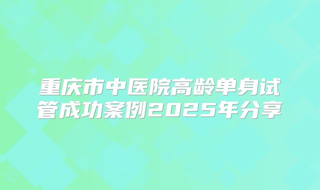重庆市中医院高龄单身试管成功案例2025年分享