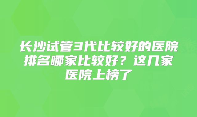 长沙试管3代比较好的医院排名哪家比较好?这几家医院上榜了
