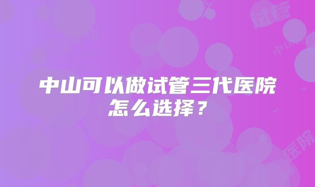 中山可以做试管三代医院怎么选择？