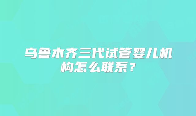 乌鲁木齐三代试管婴儿机构怎么联系?