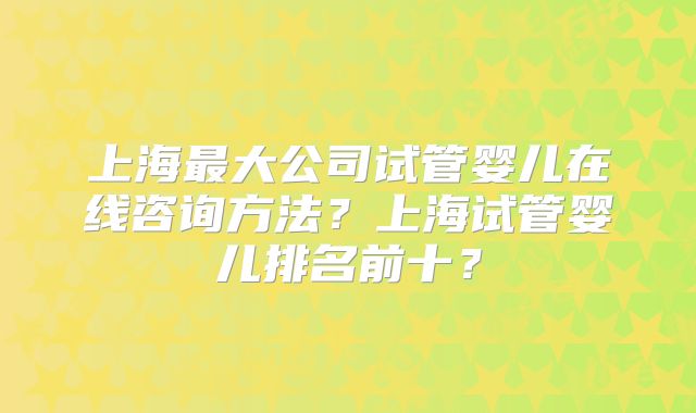 上海最大公司试管婴儿在线咨询方法？上海试管婴儿排名前十？