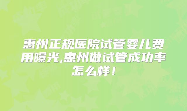 惠州正规医院试管婴儿费用曝光,惠州做试管成功率怎么样!