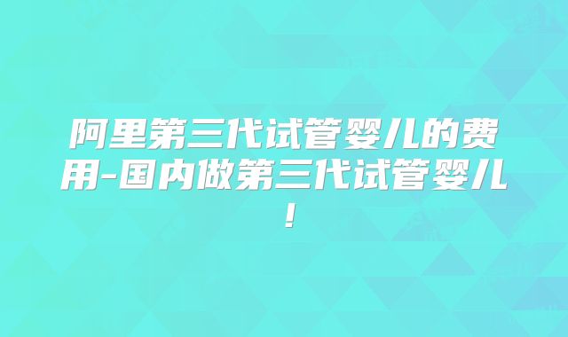 阿里第三代试管婴儿的费用-国内做第三代试管婴儿！