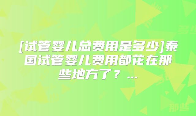 [试管婴儿总费用是多少]泰国试管婴儿费用都花在那些地方了？...