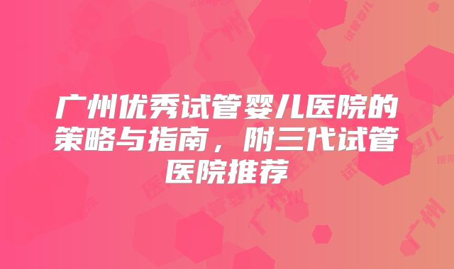 广州优秀试管婴儿医院的策略与指南,附三代试管医院推荐